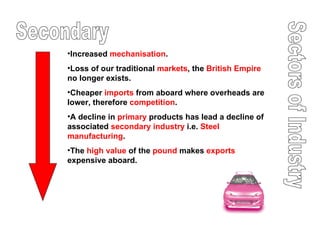 Sectors of Industry Secondary Increased  mechanisation .  Loss of our traditional  markets , the  British Empire  no longer exists.  Cheaper  imports  from aboard where overheads are lower, therefore  competition . A decline in  primary  products has lead a decline of associated  secondary   industry  i.e.  Steel manufacturing . The  high value  of the  pound  makes  exports  expensive aboard. 