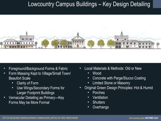 Lowcountry Campus Buildings – Key Design Detailing Foreground/Background Forms & Fabric Form Massing Kept to Village/Small Town/Beaufort Scale Clarity of Form Use Wings/Secondary Forms for Larger Footprint Buildings Vernacular Detailing as Primary—Key Forms May be More Formal Local Materials & Methods: Old or New Wood Concrete with Parge/Stucco Coating Limited Stone or Masonry Original Green Design Principles: Hot & Humid Porches Ventilation Shutters Overhangs 
