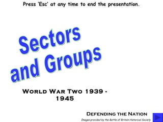 Defending the Nation Sectors  and Groups Images provided by the Battle of Britain Historical Society World War Two 1939 - 1945 Press ‘Esc’ at any time to end the presentation. 