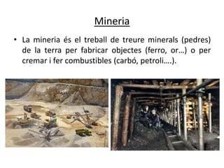 Mineria
• La mineria és el treball de treure minerals (pedres)
  de la terra per fabricar objectes (ferro, or…) o per
  cremar i fer combustibles (carbó, petroli….).
 