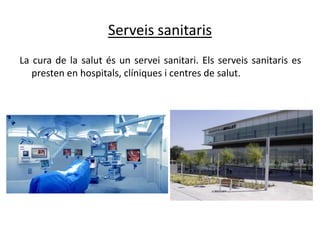 Serveis sanitaris
La cura de la salut és un servei sanitari. Els serveis sanitaris es
   presten en hospitals, clíniques i centres de salut.
 