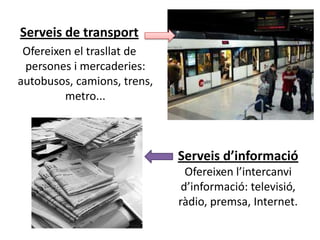 Serveis de transport
 Ofereixen el trasllat de
 persones i mercaderies:
autobusos, camions, trens,
         metro...



                             Serveis d’informació
                               Ofereixen l’intercanvi
                              d’informació: televisió,
                             ràdio, premsa, Internet.
 