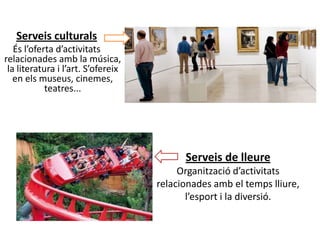 Serveis culturals
   És l’oferta d’activitats
relacionades amb la música,
 la literatura i l’art. S’ofereix
   en els museus, cinemes,
            teatres...




                                          Serveis de lleure
                                         Organització d’activitats
                                    relacionades amb el temps lliure,
                                           l’esport i la diversió.
 