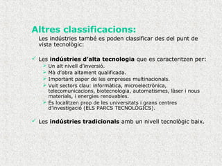 Altres classificacions:
Les indústries també es poden classificar des del punt de
vista tecnològic:
 Les indústries d’alta tecnologia que es caracteritzen per:
 Un alt nivell d’inversió.
 Mà d’obra altament qualificada.
 Important paper de les empreses multinacionals.
 Vuit sectors clau: informàtica, microelectrònica,
telecomunicacions, biotecnologia, automatismes, làser i nous
materials, i energies renovables.
 Es localitzen prop de les universitats i grans centres
d’investigació (ELS PARCS TECNOLÒGICS).
 Les indústries tradicionals amb un nivell tecnològic baix.
 