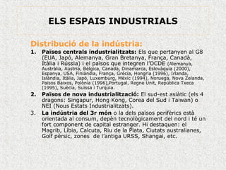 ELS ESPAIS INDUSTRIALS
Distribució de la indústria:
1. Països centrals industrialitzats: Els que pertanyen al G8
(EUA, Japó, Alemanya, Gran Bretanya, França, Canadà,
Itàlia i Rússia) i el països que integren l’OCDE (Alemanya,
Austràlia, Aústria, Bèlgica, Canadà, Dinamarca, Eslovàquia (2000),
Espanya, USA, Finlàndia, França, Grècia, Hongria (1996), Irlanda,
Islàndia, Itàlia, Japó, Luxemburg, Mèxic (1994), Noruega, Nova Zelanda,
Països Baixos, Polònia (1996),Portugal, Regne Unit, República Txeca
(1995), Suècia, Suïssa i Turquia.
2. Països de nova industrialització: El sud-est asiàtic (els 4
dragons: Singapur, Hong Kong, Corea del Sud i Taiwan) o
NEI (Nous Estats Industrialitzats).
3. La indústria del 3r món o la dels països perifèrics està
orientada al consum, depèn tecnològicament del nord i té un
fort component de capital estranger. Hi destaquen: el
Magrib, Líbia, Calcuta, Riu de la Plata, Ciutats australianes,
Golf pèrsic, zones de l’antiga URSS, Shangai, etc.
 