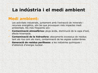Medi ambient:
Les activitats industrials, juntament amb l’extracció de minerals i
recursos energètics, són les que provoquen més impactes medi
ambientals. Els més freqüents són:
 Contaminació atmosfèrica: pluja àcida, disminució de la capa d’ozó,
efecte hivernacle.
 Contaminació de la hidrosfera: abocaments excessius de residus
tant als rius com als mars, contaminació de les aigües subterrànies
 Generació de residus perillosos: a les indústries químiques i
d’obtenció d’energia nuclear.
La indústria i el medi ambient
 