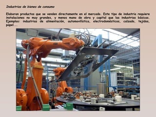 Industrias de bienes de consumo
Elaboran productos que se venden directamente en el mercado. Este tipo de industria requiere
instalaciones no muy grandes, y menos mano de obra y capital que las industrias básicas.
Ejemplos: industrias de alimentación, automovilística, electrodomésticos, calzado, tejidos,
papel...
 