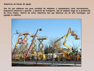 Industrias de bienes de equipo
Son las que elaboran una gran variedad de máquinas y equipamiento como herramientas,
maquinaria industrial y agrícola, y material de transporte, que se emplean luego en la producción
de otros bienes. Dentro de estas industrias hay que destacar las de alta tecnología, por
ejemplo la robótica.
 