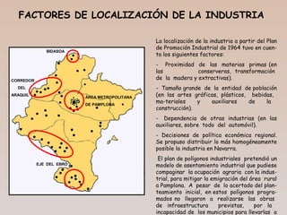 La localización de la industria a partir del Plan
de Promoción Industrial de 1964 tuvo en cuen-
ta los siguientes factores:
- Proximidad de las materias primas (en
las conserveras, transformación
de la madera y extractivas).
- Tamaño grande de la entidad de población
(en las artes gráficas, plásticos, bebidas,
ma-teriales y auxiliares de la
construcción).
- Dependencia de otras industrias (en las
auxiliares, sobre todo del automóvil).
- Decisiones de política económica regional.
Se propuso distribuir lo más homogéneamente
posible la industria en Navarra.
El plan de polígonos industriales pretendió un
modelo de asentamiento industrial que pudiese
compaginar la ocupación agraria con la indus-
trial, para mitigar la emigración del área rural
a Pamplona. A pesar de lo acertado del plan-
teamiento inicial, en estos polígonos progra-
mados no llegaron a realizarse las obras
de infraestructura previstas, por la
incapacidad de los municipios para llevarlas a
FACTORES DE LOCALIZACIÓN DE LA INDUSTRIA
BIDASOA
CORREDOR
DEL
ARAQUIL
ÁREA METROPOLITANA
DE PAMPLONA
EJE DEL EBRO
 