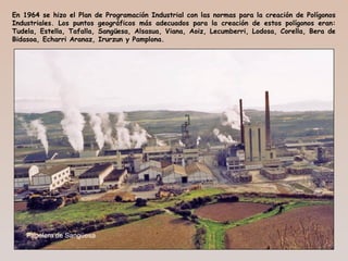 En 1964 se hizo el Plan de Programación Industrial con las normas para la creación de Polígonos
Industriales. Los puntos geográficos más adecuados para la creación de estos polígonos eran:
Tudela, Estella, Tafalla, Sangüesa, Alsasua, Viana, Aoiz, Lecumberri, Lodosa, Corella, Bera de
Bidasoa, Echarri Aranaz, Irurzun y Pamplona.
Papelera de Sangüesa
 