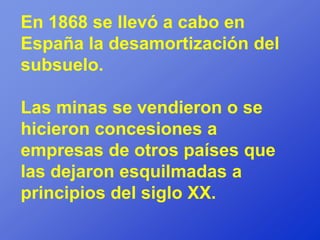 En 1868 se llevó a cabo en
España la desamortización del
subsuelo.

Las minas se vendieron o se
hicieron concesiones a
empresas de otros países que
las dejaron esquilmadas a
principios del siglo XX.
 