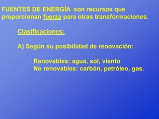 FUENTES DE ENERGÍA son recursos que
proporcionan fuerza para otras transformaciones.

     Clasificaciones:

     A) Según su posibilidad de renovación:

          Renovables: agua, sol, viento
          No renovables: carbón, petróleo, gas.
 
