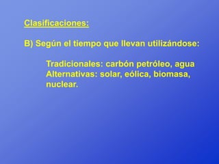 Clasificaciones:

B) Según el tiempo que llevan utilizándose:

     Tradicionales: carbón petróleo, agua
     Alternativas: solar, eólica, biomasa,
     nuclear.
 