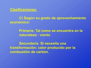 Clasificaciones:

    C) Según su grado de aprovechamiento
económico:

     Primaria: Tal como se encuentra en la
     naturaleza : viento

     Secundaria: Si necesita una
transformación: calor producido por la
combustión de carbón.
 