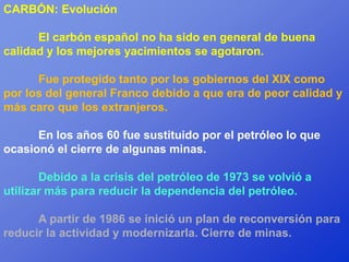 CARBÓN: Evolución

      El carbón español no ha sido en general de buena
calidad y los mejores yacimientos se agotaron.

      Fue protegido tanto por los gobiernos del XIX como
por los del general Franco debido a que era de peor calidad y
más caro que los extranjeros.

      En los años 60 fue sustituido por el petróleo lo que
ocasionó el cierre de algunas minas.

       Debido a la crisis del petróleo de 1973 se volvió a
utilizar más para reducir la dependencia del petróleo.

      A partir de 1986 se inició un plan de reconversión para
reducir la actividad y modernizarla. Cierre de minas.
 