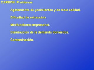 CARBÓN: Problemas

     Agotamiento de yacimientos y de mala calidad.

     Dificultad de extracción.

     Minifundismo empresarial.

     Disminución de la demanda doméstica.

     Contaminación.
 