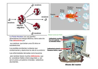 La Fisión Nuclear con uso pacífico:
generadores de energía eléctrica, tiene cada día
más detractores por:
 sus residuos, que tardan unos 50 años en
autodestruirse
Los posibles accidentes nucleares que
contaminarían y destruirían la vida en su entorno
Las enfermedades derivadas como leucemia
 pero tambien tienen muchos defensores, que
la consideran fiable si tiene seguridad, y por
ser el uranio y el polonio minerales radiactivos
abundantes.
 