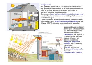 Energía Solar.
Una o central termosolar es una instalación industrial en la
que, a partir del calentamiento de un fluido mediante radiación
solar, se produce la potencia necesaria para mover un
alternador y generar energía eléctrica .
 Consiste en el aprovechamiento térmico de la energía solar
para transferirla y almacenarla en un medio portador de calor,
generalmente agua.
Constructivamente, es necesario concentrar la radiación solar
para que se puedan alcanzar temperaturas elevadas, de 300 º
C hasta 1000 º C, y obtener así un rendimiento aceptable.

                                  La captación y concentración
                                  de los rayos solares se hacen
                                  por medio de espejos con
                                  orientación automática
                                  (Heliostatos) que apuntan a
                                  una torre central donde se
                                  calienta el fluido o en
                                  paneles parabólicos.
                                  Es limpia, renovable e
                                  ilimitada pero cuenta con
                                  desventajas:
                                  El precio del Kilovatio
                                  Ocupan mucho espacio los
                                  heliostatos
                                  Dependen de la luz solar,
 