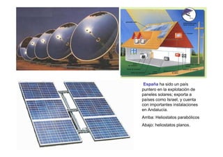 España ha sido un país
puntero en la explotación de
paneles solares; exporta a
países como Israel, y cuenta
con importantes instalaciones
en Andalucía.
Arriba: Heliostatos parabólicos
Abajo: heliostatos planos.
 