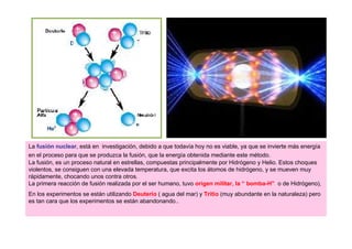 La fusión nuclear, está en investigación, debido a que todavía hoy no es viable, ya que se invierte más energía
en el proceso para que se produzca la fusión, que la energía obtenida mediante este método.
La fusión, es un proceso natural en estrellas, compuestas principalmente por Hidrógeno y Helio. Estos choques
violentos, se consiguen con una elevada temperatura, que excita los átomos de hidrógeno, y se mueven muy
rápidamente, chocando unos contra otros.
La primera reacción de fusión realizada por el ser humano, tuvo origen militar, la “ bomba-H” o de Hidrógeno),
En los experimentos se están utilizando Deuterio ( agua del mar) y Tritio (muy abundante en la naturaleza) pero
es tan cara que los experimentos se están abandonando..
 