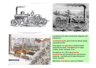 La máquina de vapor comenzó en seguida a ser
utilizada en:
 la Industria textil, para mover los telares (abajo,
izquierda).s.XVIII
Para aplicar a la agricultura (arados tirados
máquinas de vapor, inventados por el ingles
Fowlet); arriba, izquierda. S xix
Se aplicó en el s. XIX a las primeras
locomotoras para transporte de mercancías y
personas , inventada por el ingles Stevenson;
.arriba, derecha.
Más tarde, a los barcos. (por ej, el Titanic).
 