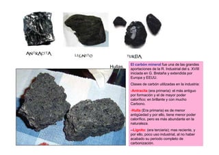 El carbón mineral fue una de las grandes
Hullas.   aportaciones de la R. Industrial del s. XVIII
          iniciada en G. Bretaña y extendida por
          Europa y EEUU.
          Clases de carbón utilizadas en la industria:
          -Antracita (era primaria): el más antiguo
          por formación y el de mayor poder
          calorífico; en brillante y con mucho
          Carbono.
          -Hulla (Era primaria) es de menor
          antigüedad y por ello, tiene menor poder
          calorífico, pero es más abundante en la
          naturaleza.
          --Lignito: (era terciaria); mas reciente, y
          por ello, poco uso industrial, al no haber
          acabado su periodo completo de
          carbonización.
 
