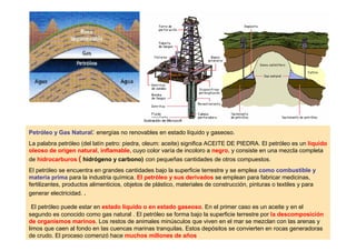 Petróleo y Gas Natural: energías no renovables en estado líquido y gaseoso.
La palabra petróleo (del latín petro: piedra, oleum: aceite) significa ACEITE DE PIEDRA. El petróleo es un líquido
oleoso de origen natural, inflamable, cuyo color varía de incoloro a negro, y consiste en una mezcla completa
de hidrocarburos ( hidrógeno y carbono) con pequeñas cantidades de otros compuestos.
El petróleo se encuentra en grandes cantidades bajo la superficie terrestre y se emplea como combustible y
materia prima para la industria química. El petróleo y sus derivados se emplean para fabricar medicinas,
fertilizantes, productos alimenticios, objetos de plástico, materiales de construcción, pinturas o textiles y para
generar electricidad. .

  El petróleo puede estar en estado líquido o en estado gaseoso. En el primer caso es un aceite y en el
segundo es conocido como gas natural . El petróleo se forma bajo la superficie terrestre por la descomposición
de organismos marinos. Los restos de animales minúsculos que viven en el mar se mezclan con las arenas y
limos que caen al fondo en las cuencas marinas tranquilas. Estos depósitos se convierten en rocas generadoras
de crudo. El proceso comenzó hace muchos millones de años
 