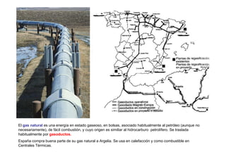 El gas natural es una energía en estado gaseoso, en bolsas, asociado habitualmente al petróleo (aunque no
necesariamente), de fácil combustión, y cuyo origen es similiar al hidrocarburo petrolífero. Se traslada
habitualmente por gasoductos.
España compra buena parte de su gas natural a Argelia. Se usa en calefacción y como combustible en
Centrales Tèrmicas.
 