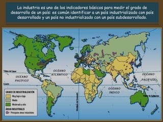La industria es uno de los indicadores básicos para medir el grado de
desarrollo de un país: es común identificar a un país industrializado con país
desarrollado y un país no industrializado con un país subdesarrollado.
 