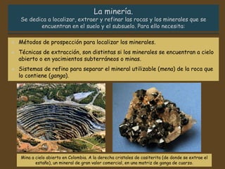 Mina a cielo abierto en Colombia. A la derecha cristales de casiterita (de donde se extrae el
estaño), un mineral de gran valor comercial, en una matriz de ganga de cuarzo.
 