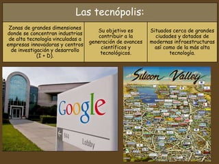 Las tecnópolis:
Zonas de grandes dimensiones
donde se concentran industrias
de alta tecnología vinculadas a
empresas innovadoras y centros
de investigación y desarrollo
(I + D).
Su objetivo es
contribuir a la
generación de avances
científicos y
tecnológicos.
Situados cerca de grandes
ciudades y dotados de
modernas infraestructuras
así como de la más alta
tecnología.
 