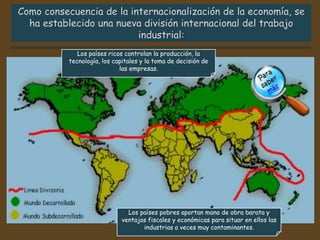 Los países ricos controlan la producción, la
tecnología, los capitales y la toma de decisión de
las empresas.
Los países pobres aportan mano de obra barata y
ventajas fiscales y económicas para situar en ellos las
industrias a veces muy contaminantes.
 