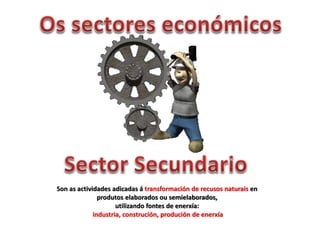 Son as actividades adicadas á transformación de recusos naturais en
produtos elaborados ou semielaborados,
utilizando fontes de enerxía:
industria, construción, produción de enerxía
 