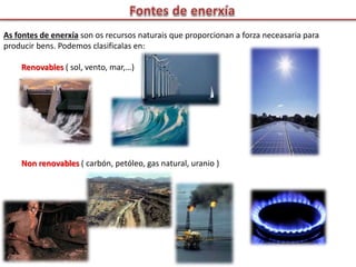 As fontes de enerxía son os recursos naturais que proporcionan a forza neceasaria para
producir bens. Podemos clasificalas en:
Renovables ( sol, vento, mar,…)
Non renovables ( carbón, petóleo, gas natural, uranio )
 