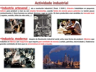 •Industria artesanal : ata a revolución industrial ( finais S XVIII ). Artesáns traballaban en pequenos
talleres para producir a man ou con sinxelas ferramentas, usando fontes de enerxía pouco potentes ( e tamén pouco
contaminantes ): forza humana ou animal, biomasa, auga ou vento. Os bens producidos eran vendidos no mercado local
( zapatos, vestido, útiles da vida cotiá,…)
•Industria moderna: despois da Revolución industrial xorde unha nova forma de producir: Obreiros que
traballan en fábricas con maquinaria que require gran cantidade de enerxía ( carbón, petróleo, electricidade ). Elabóranse
grandes cantidades de bens que se comercializan en todo o mundo.
 