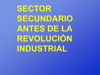 SECTOR
SECUNDARIO
ANTES DE LA
REVOLUCIÓN
INDUSTRIAL
 