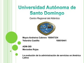 Universidad Autónoma de Santo Domingo Centro Regional del Atlántico Mayra Andreina Cabrera	100047334  Yelandra Castillo		100010441 ADM-369 Mercedes Rojas La evolución de la administración de servicios en América Latina 