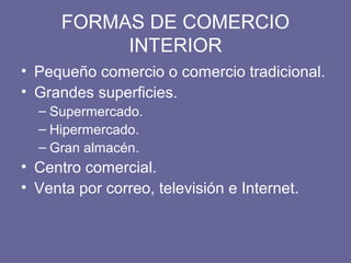 FORMAS DE COMERCIO
INTERIOR
• Pequeño comercio o comercio tradicional.
• Grandes superficies.
– Supermercado.
– Hipermercado.
– Gran almacén.
• Centro comercial.
• Venta por correo, televisión e Internet.
 