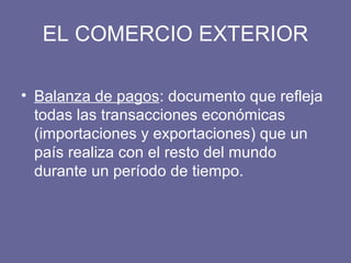 EL COMERCIO EXTERIOR
• Balanza de pagos: documento que refleja
todas las transacciones económicas
(importaciones y exportaciones) que un
país realiza con el resto del mundo
durante un período de tiempo.
 
