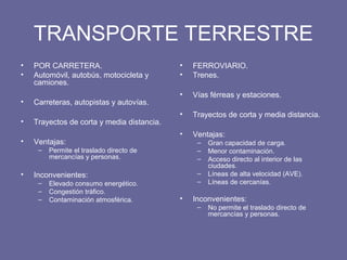 TRANSPORTE TERRESTRE
• POR CARRETERA.
• Automóvil, autobús, motocicleta y
camiones.
• Carreteras, autopistas y autovías.
• Trayectos de corta y media distancia.
• Ventajas:
– Permite el traslado directo de
mercancías y personas.
• Inconvenientes:
– Elevado consumo energético.
– Congestión tráfico.
– Contaminación atmosférica.
• FERROVIARIO.
• Trenes.
• Vías férreas y estaciones.
• Trayectos de corta y media distancia.
• Ventajas:
– Gran capacidad de carga.
– Menor contaminación.
– Acceso directo al interior de las
ciudades.
– Líneas de alta velocidad (AVE).
– Líneas de cercanías.
• Inconvenientes:
– No permite el traslado directo de
mercancías y personas.
 