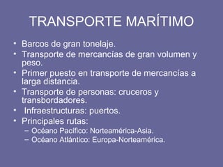 TRANSPORTE MARÍTIMO
• Barcos de gran tonelaje.
• Transporte de mercancías de gran volumen y
peso.
• Primer puesto en transporte de mercancías a
larga distancia.
• Transporte de personas: cruceros y
transbordadores.
• Infraestructuras: puertos.
• Principales rutas:
– Océano Pacífico: Norteamérica-Asia.
– Océano Atlántico: Europa-Norteamérica.
 