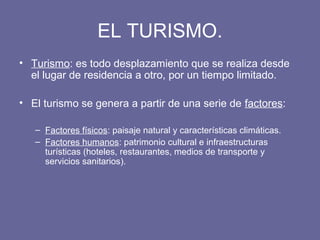 EL TURISMO.
• Turismo: es todo desplazamiento que se realiza desde
el lugar de residencia a otro, por un tiempo limitado.
• El turismo se genera a partir de una serie de factores:
– Factores físicos: paisaje natural y características climáticas.
– Factores humanos: patrimonio cultural e infraestructuras
turísticas (hoteles, restaurantes, medios de transporte y
servicios sanitarios).
 