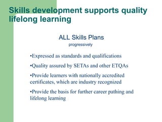 Skills development supports quality
lifelong learning

                  ALL Skills Plans
                       progressively

     •Expressed as standards and qualifications
     •Quality assured by SETAs and other ETQAs
     •Provide learners with nationally accredited
     certificates, which are industry recognized
     •Provide the basis for further career pathing and
     lifelong learning
 