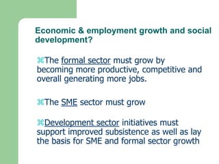 Economic & employment growth and social
development?

The formal sector must grow by
becoming more productive, competitive and
overall generating more jobs.

The SME sector must grow

Development sector initiatives must
support improved subsistence as well as lay
the basis for SME and formal sector growth
 