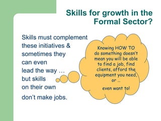 Skills for growth in the
                       Formal Sector?
Skills must complement
these initiatives &       Knowing HOW TO
sometimes they           do something doesn’t
                         mean you will be able
can even                  to find a job, find
lead the way …            clients, afford the
                         equipment you need,
but skills                        or …
on their own                even want to!

don’t make jobs.
 