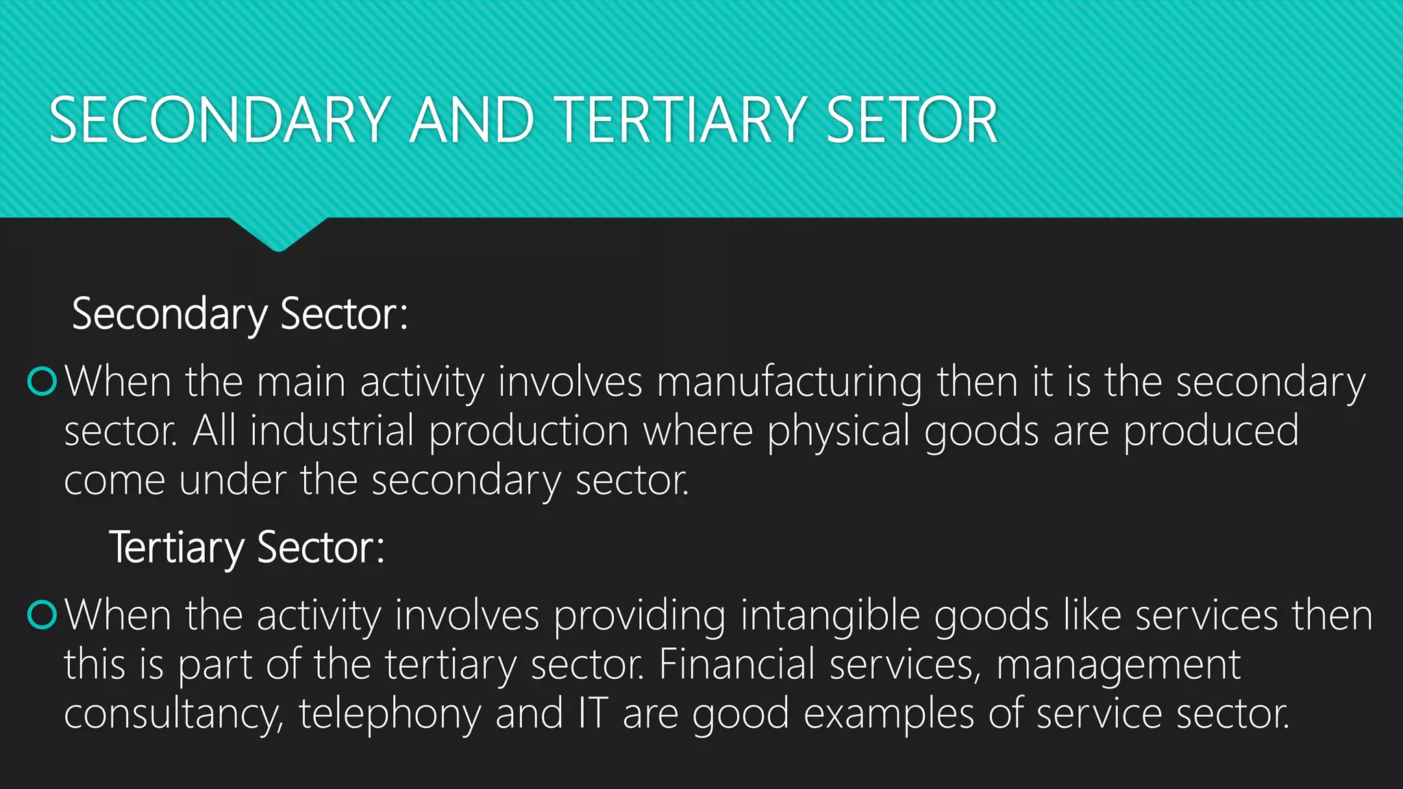 SECONDARY AND TERTIARY SETOR
Secondary Sector:
When the main activity involves manufacturing then it is the secondary
sector. All industrial production where physical goods are produced
come under the secondary sector.
Tertiary Sector:
When the activity involves providing intangible goods like services then
this is part of the tertiary sector. Financial services, management
consultancy, telephony and IT are good examples of service sector.
 
