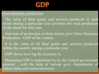 Gross domestic production 
The value of final goods and services produced in each 
sector during a particular year provides the total production 
of the sector for that year. 
And sum of production in three sectors give Gross Domestic 
Production—GDP of the country. 
It is the value of all final goods and services produced 
within the country during a particular year. 
GDP shows how big the economy is. 
Measuring GDP is undertaken by by the Central government 
ministry , with the help of various govt. Departments of 
Indian states and union territories. 
 
