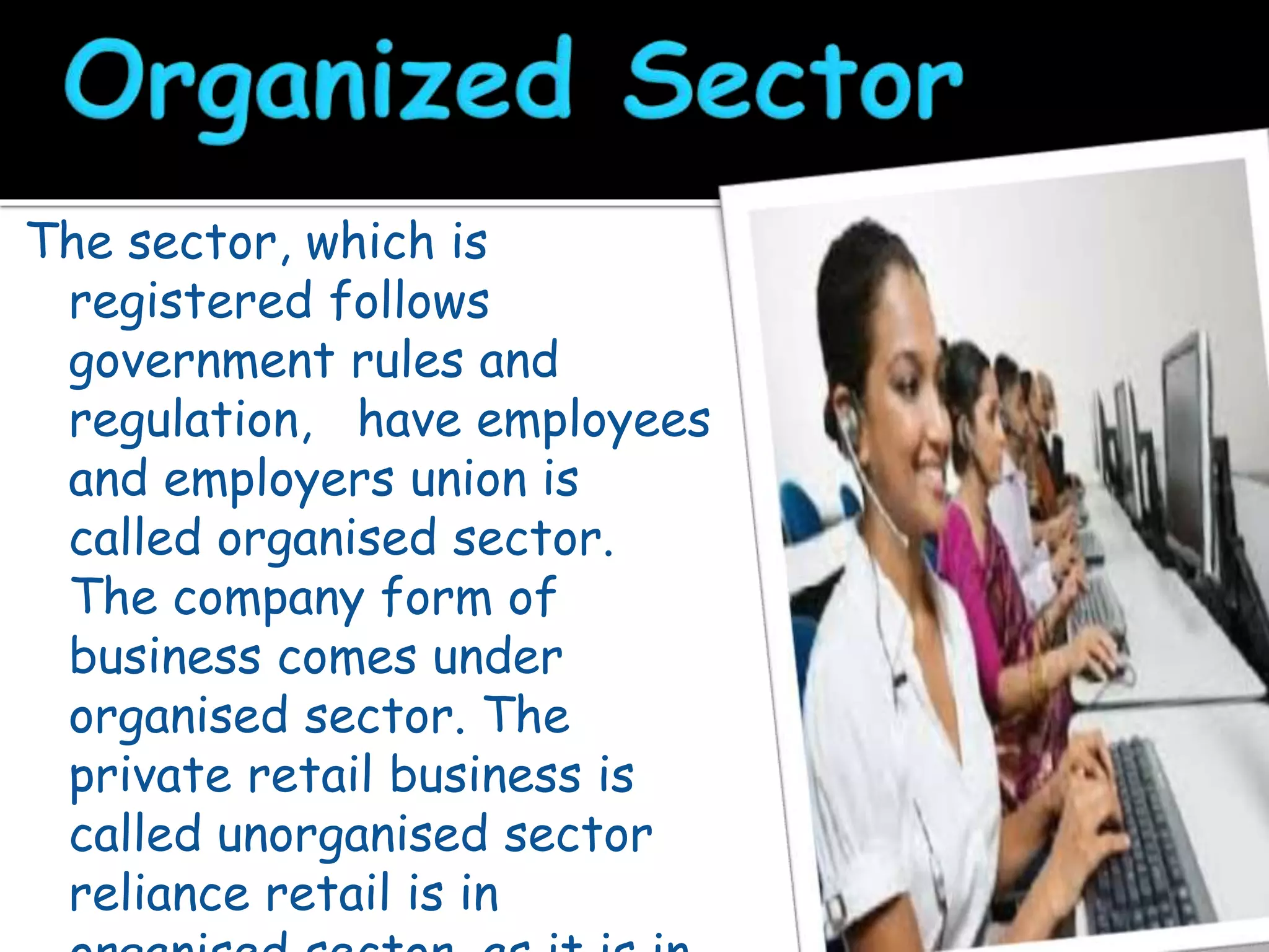 The sector, which is
registered follows
government rules and
regulation, have employees
and employers union is
called organised sector.
The company form of
business comes under
organised sector. The
private retail business is
called unorganised sector
reliance retail is in
 