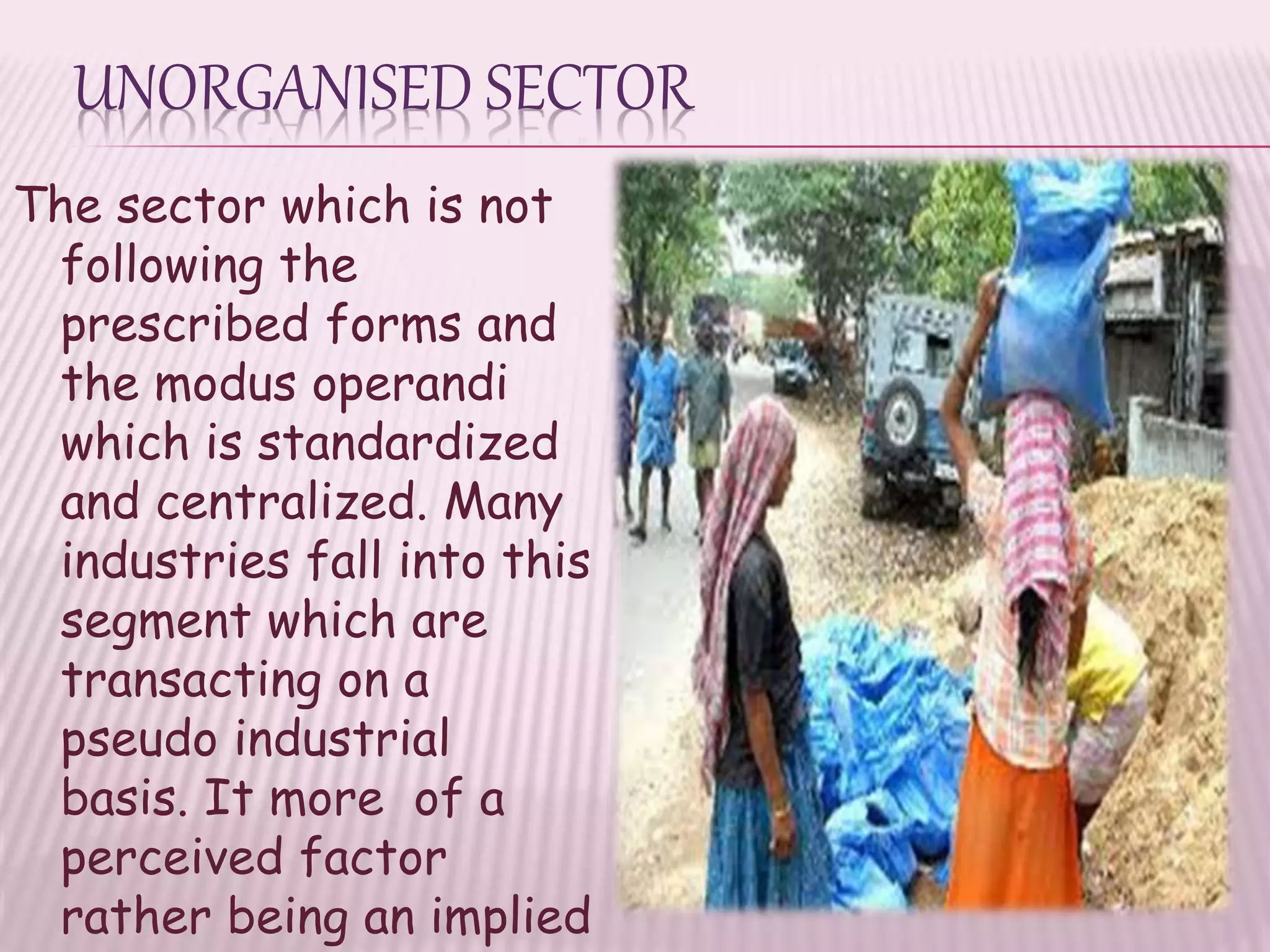 UNORGANISED SECTOR
The sector which is not
following the
prescribed forms and
the modus operandi
which is standardized
and centralized. Many
industries fall into this
segment which are
transacting on a
pseudo industrial
basis. It more of a
perceived factor
rather being an implied
 