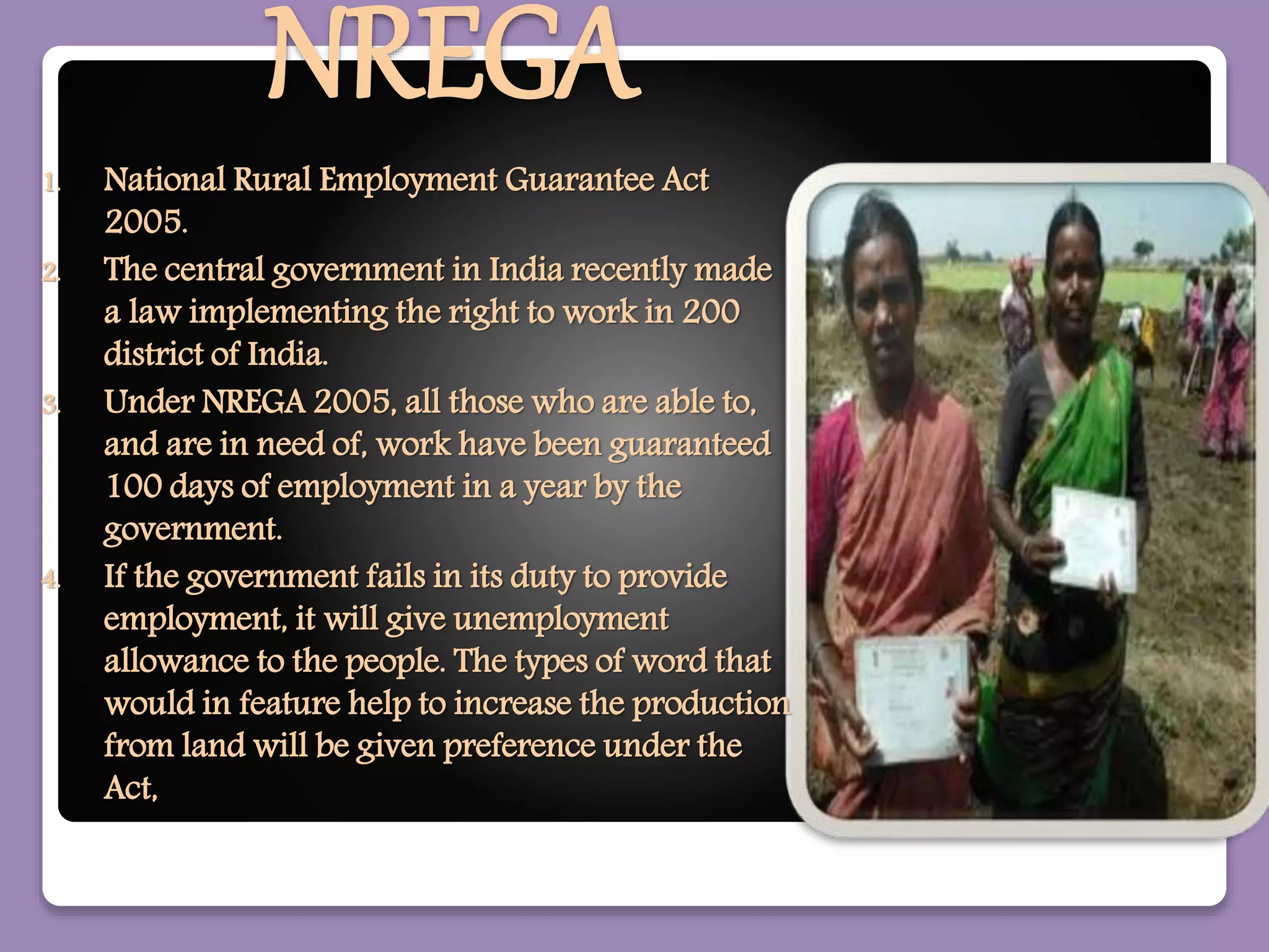 NREGA
1. National Rural Employment Guarantee Act
2005.
2. The central government in India recently made
a law implementing the right to work in 200
district of India.
3. Under NREGA 2005, all those who are able to,
and are in need of, work have been guaranteed
100 days of employment in a year by the
government.
4. If the government fails in its duty to provide
employment, it will give unemployment
allowance to the people. The types of word that
would in feature help to increase the production
from land will be given preference under the
Act,
 